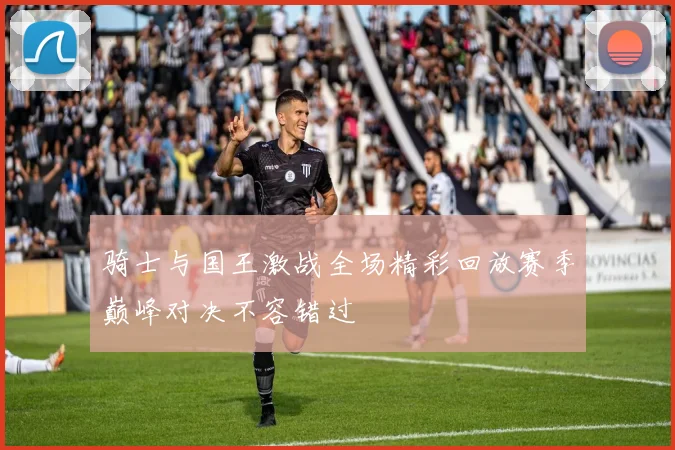 骑士与国王激战全场精彩回放赛季巅峰对决不容错过