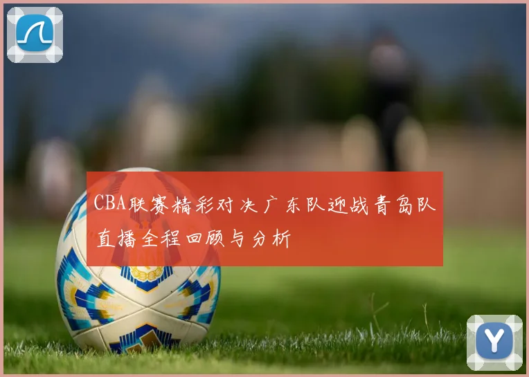 CBA联赛精彩对决广东队迎战青岛队直播全程回顾与分析