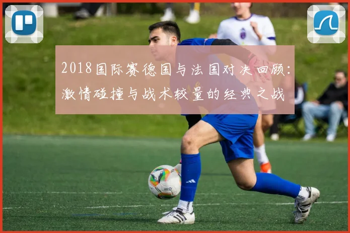 2018国际赛德国与法国对决回顾：激情碰撞与战术较量的经典之战