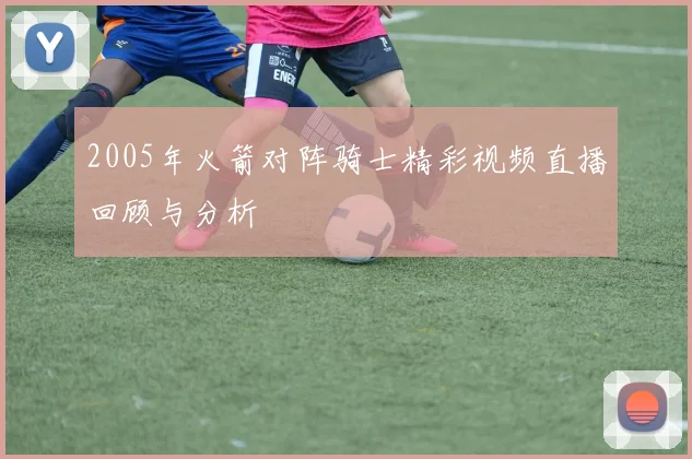 2005年火箭对阵骑士精彩视频直播回顾与分析