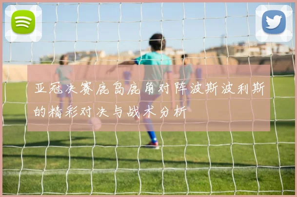 亚冠决赛鹿岛鹿角对阵波斯波利斯的精彩对决与战术分析