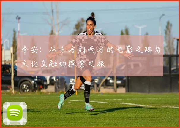 李安：从东方到西方的电影之路与文化交融的探索之旅