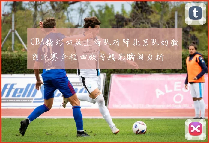 CBA精彩回放上海队对阵北京队的激烈比赛全程回顾与精彩瞬间分析