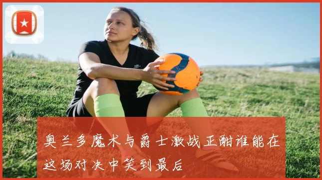 奥兰多魔术与爵士激战正酣谁能在这场对决中笑到最后