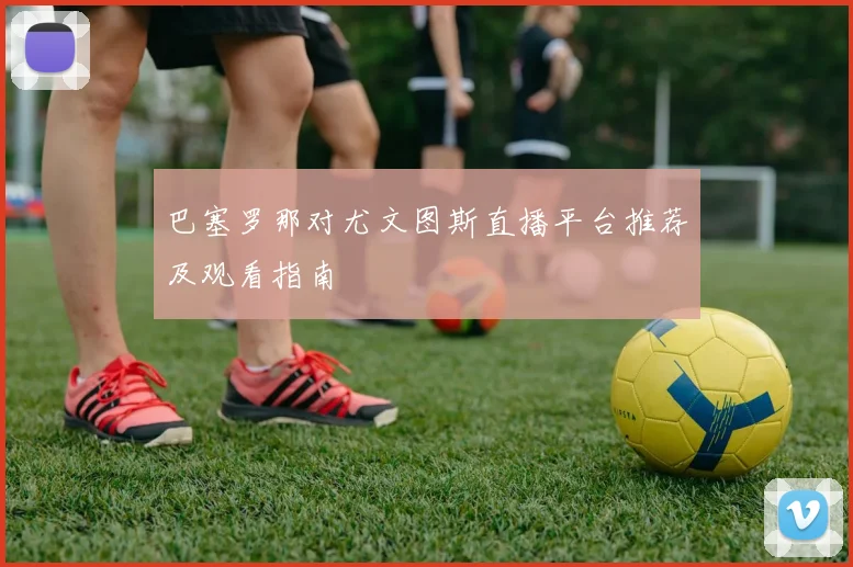 巴塞罗那对尤文图斯直播平台推荐及观看指南