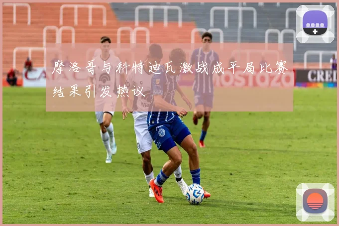 摩洛哥与科特迪瓦激战成平局比赛结果引发热议