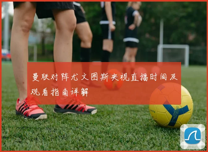 曼联对阵尤文图斯央视直播时间及观看指南详解