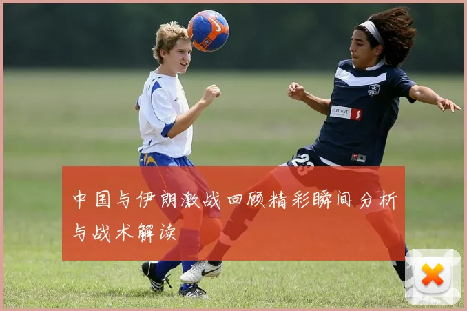 中国与伊朗激战回顾精彩瞬间分析与战术解读
