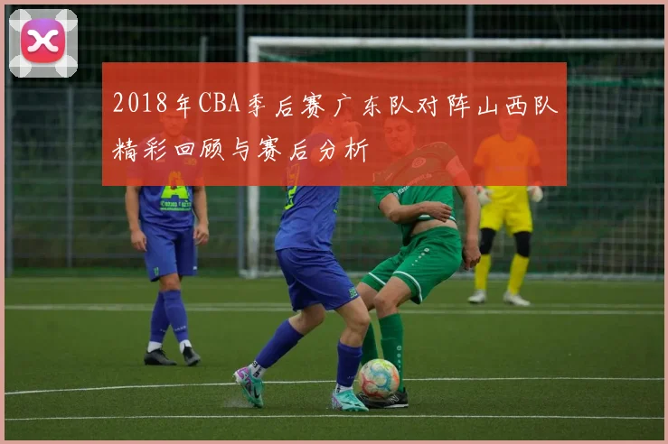 2018年CBA季后赛广东队对阵山西队精彩回顾与赛后分析
