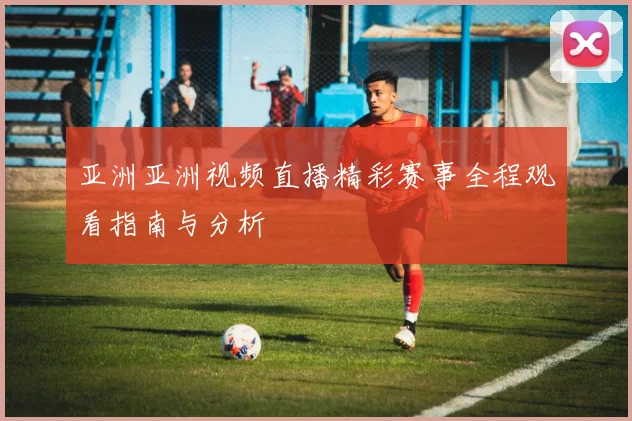 亚洲亚洲视频直播精彩赛事全程观看指南与分析