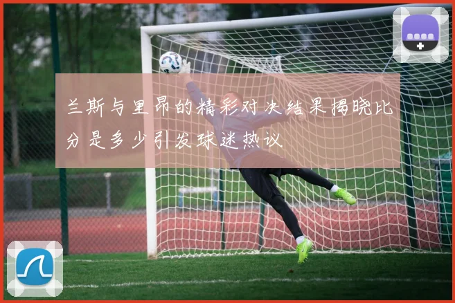 兰斯与里昂的精彩对决结果揭晓比分是多少引发球迷热议