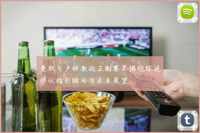 曼联与卢顿激战正酣赛果揭晓球迷热议精彩瞬间与未来展望