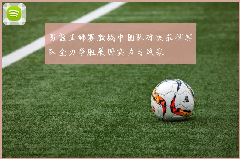 男篮亚锦赛激战中国队对决菲律宾队全力争胜展现实力与风采
