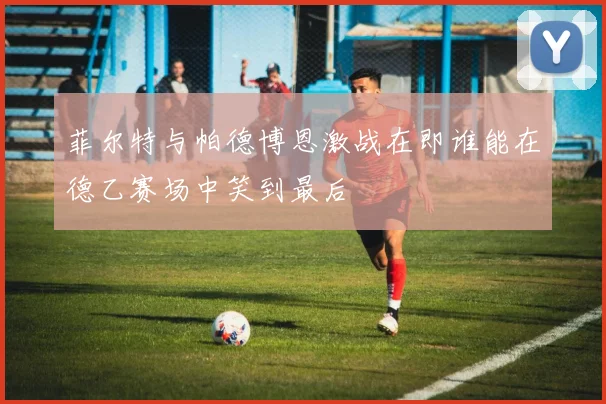 菲尔特与帕德博恩激战在即谁能在德乙赛场中笑到最后