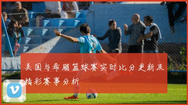 美国与希腊篮球赛实时比分更新及精彩赛事分析