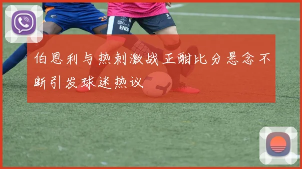伯恩利与热刺激战正酣比分悬念不断引发球迷热议