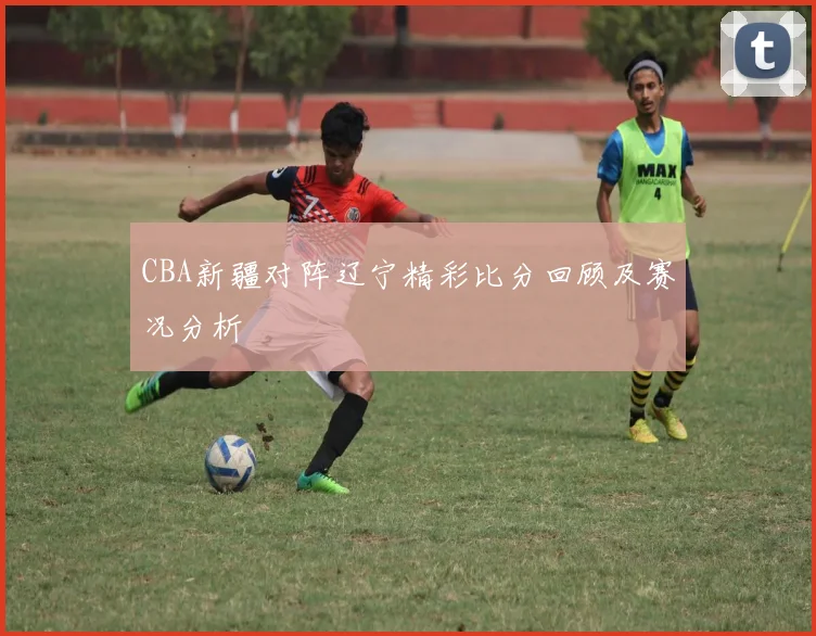 CBA新疆对阵辽宁精彩比分回顾及赛况分析