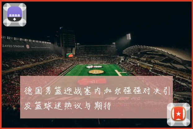 德国男篮迎战塞内加尔强强对决引发篮球迷热议与期待