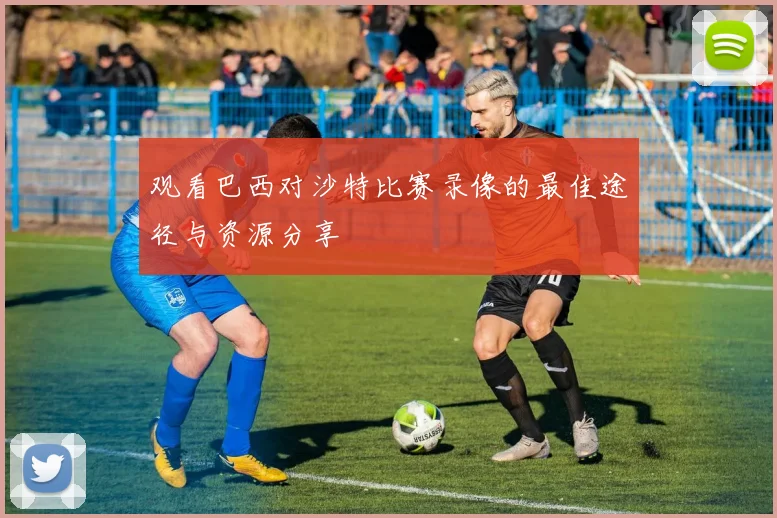 观看巴西对沙特比赛录像的最佳途径与资源分享