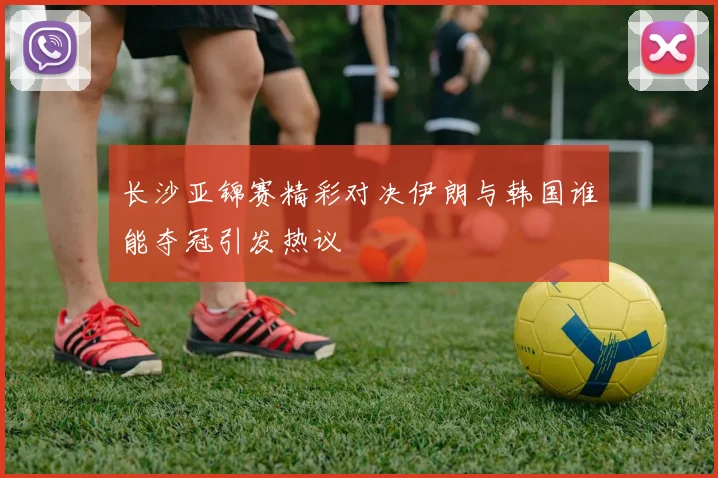 长沙亚锦赛精彩对决伊朗与韩国谁能夺冠引发热议