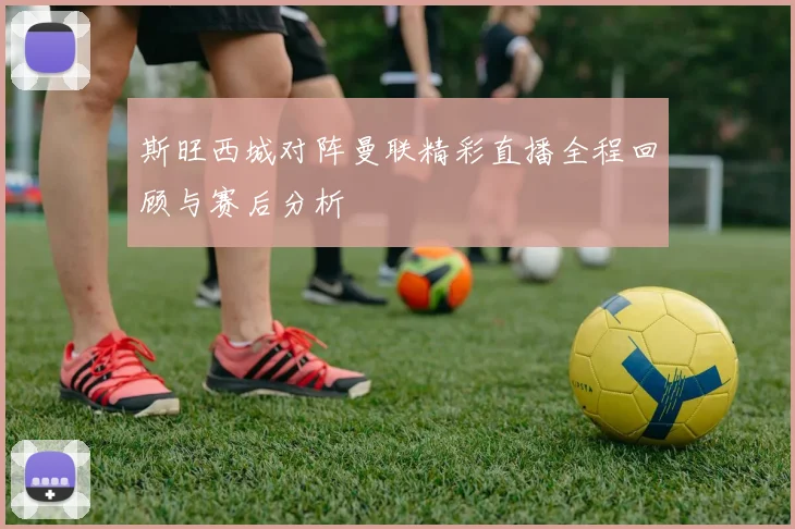 斯旺西城对阵曼联精彩直播全程回顾与赛后分析