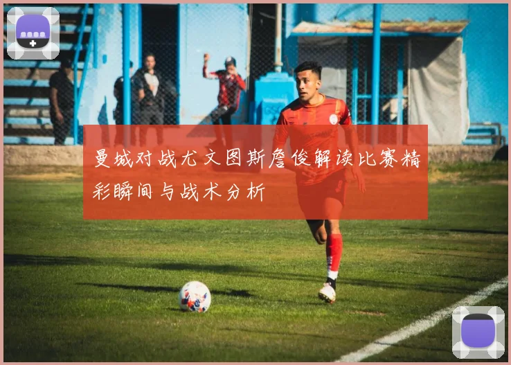 曼城对战尤文图斯詹俊解读比赛精彩瞬间与战术分析