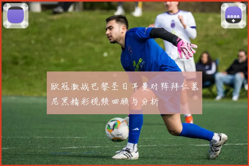 欧冠激战巴黎圣日耳曼对阵拜仁慕尼黑精彩视频回顾与分析