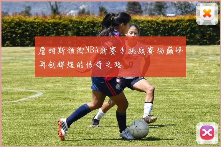 詹姆斯领衔NBA新赛季挑战赛场巅峰再创辉煌的传奇之路