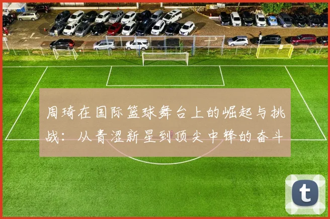 周琦在国际篮球舞台上的崛起与挑战：从青涩新星到顶尖中锋的奋斗历程