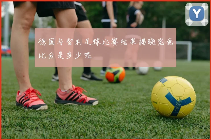 德国与智利足球比赛结果揭晓究竟比分是多少呢