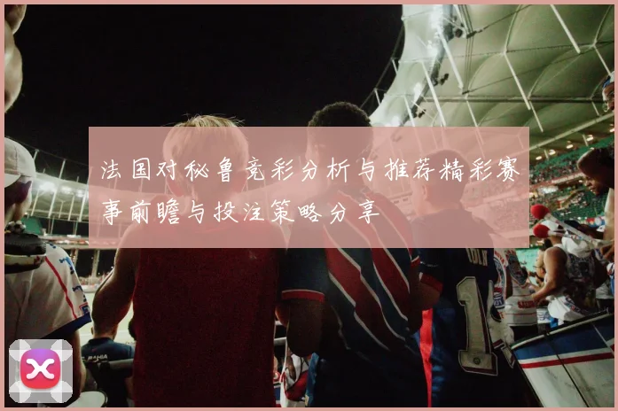 法国对秘鲁竞彩分析与推荐精彩赛事前瞻与投注策略分享