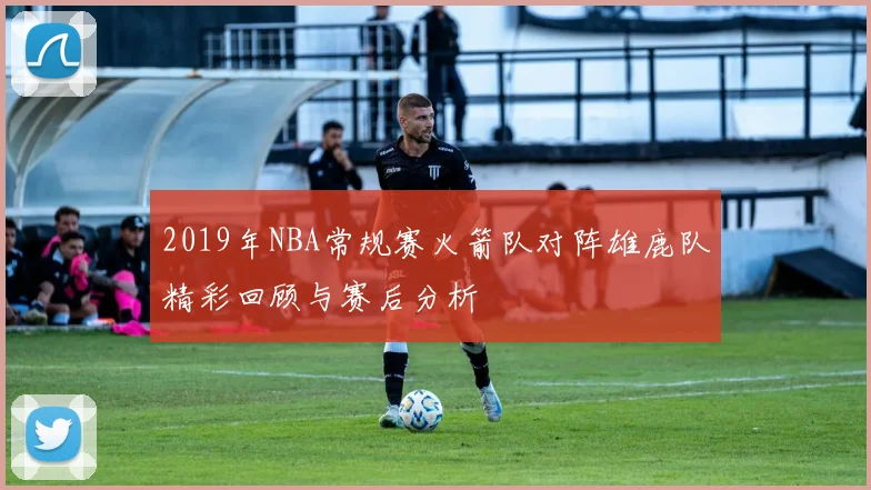2019年NBA常规赛火箭队对阵雄鹿队精彩回顾与赛后分析