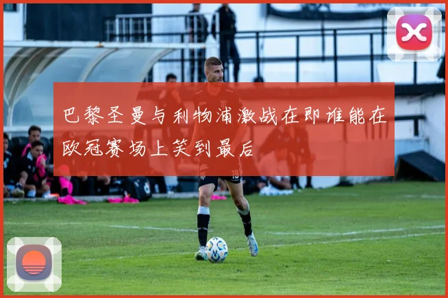 巴黎圣曼与利物浦激战在即谁能在欧冠赛场上笑到最后
