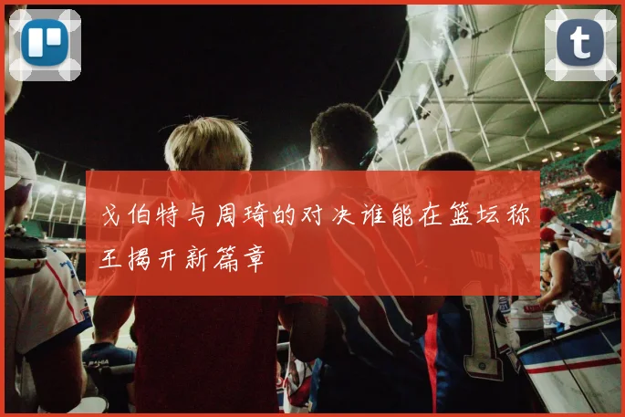 戈伯特与周琦的对决谁能在篮坛称王揭开新篇章