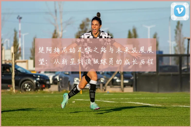 楚阿梅尼的足球之路与未来发展展望：从新星到顶级球员的成长历程