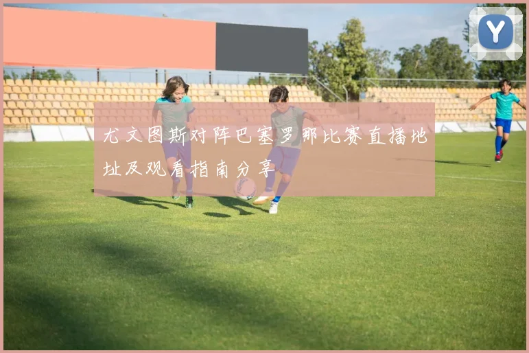 尤文图斯对阵巴塞罗那比赛直播地址及观看指南分享